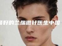 最好的兰瑞微针医生中国：兰瑞微针医生前50权威公布
