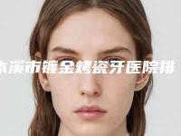 本溪市镀金烤瓷牙医院排名榜这十个你不得不看（本溪市镀金烤瓷牙口腔医院收费不坑人）