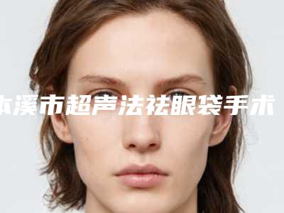 本溪市超声法祛眼袋手术医院在榜清单top10比较好-平山于学伟医疗美容诊所均有公立整形医生上榜