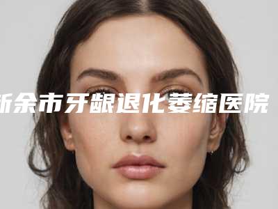 新余市牙龈退化萎缩医院上榜名单top10榜单发布(新余美佳口腔整形门诊部大众力荐口碑极好)