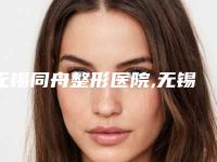 无锡同舟整形医院,无锡大爱丽诺医疗美容门诊部你更喜欢哪一家