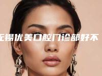 无锡优美口腔门诊部好不好-价位表2025上线