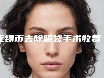 无锡市去除眼袋手术收费标准种草经典项目-无锡市去除眼袋手术价格行情