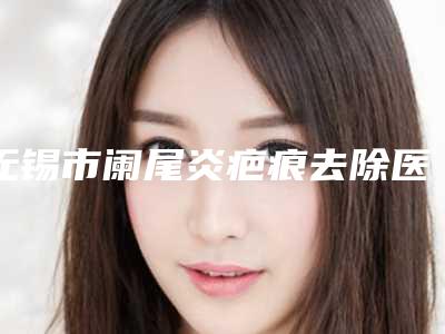 无锡市阑尾炎疤痕去除医生排行前十哪位有名气-无锡市阑尾炎疤痕去除整形医生