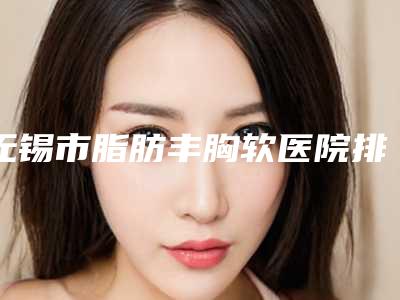 无锡市脂肪丰胸软医院排名top10强口碑曝光(江阴市澄江镇澄南东方女子美容中心深受当地人士喜爱)