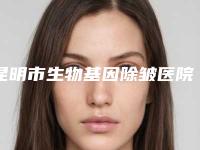 昆明市生物基因除皱医院排名榜前十哪家比较有实力（昆明市生物基因除皱整形医院）