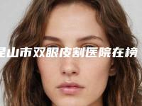 昆山市双眼皮割医院在榜名单实力榜前五前十名单揭晓（昆山市双眼皮割整形医院）