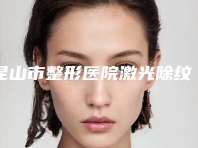 昆山市整形医院激光除纹(苏州昱之整形医疗稳居口碑前三)