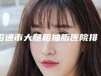 昭通市大腿粗抽脂医院排名前十佳深度点评-昭通市大腿粗抽脂整形医院