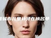 晋城市儿童补牙在榜名单有名的值得信赖和选择-晋城市儿童补牙口腔医生