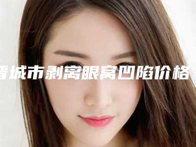 晋城市剥离眼窝凹陷价格(价目)表2025版本流出-晋城市剥离眼窝凹陷费用是不是越贵越好