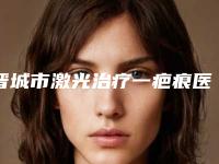 晋城市激光治疗一疤痕医院在榜名单前十位大展示（晋城智美医疗美容门诊部实力坐诊）