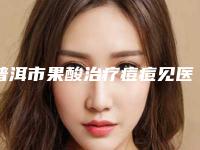 普洱市果酸治疗痘痘见医生在榜清单这10位才是真的火-刀敏医生技术出挑