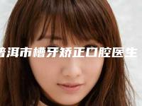 普洱市槽牙矫正口腔医生排行前十哪位效果好-普洱市槽牙矫正医生告诉你哪个好且实惠