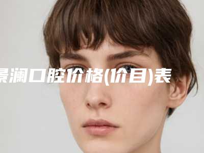 景澜口腔价格(价目)表2025版医生公示-附九院牙齿正畸案例