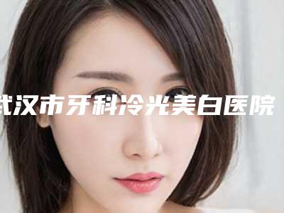 武汉市牙科冷光美白医院排行榜前十位知名盘点(武汉市牙科冷光美白口腔医院潜力股专家汇聚于此)