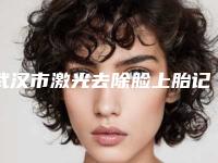 武汉市激光去除脸上胎记型医院哪里好(武汉大麦微针植发技术_口碑_价格刷屏)