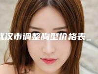 武汉市调整胸型价格表_收费标准明细公布-武汉市调整胸型手术价格便宜吗