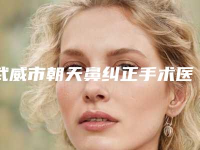 武威市朝天鼻纠正手术医生上榜名单强榜一个不落-谢大明医生全新阵容随心选