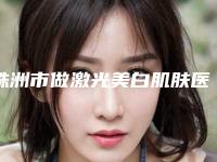 株洲市做激光美白肌肤医院排行榜十强走访-株洲市做激光美白肌肤整形医院