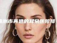 株洲市再造的耳朵医院排行前十佳比较正规-株洲市芦淞周建屏医疗美容诊所(公立私立均有)