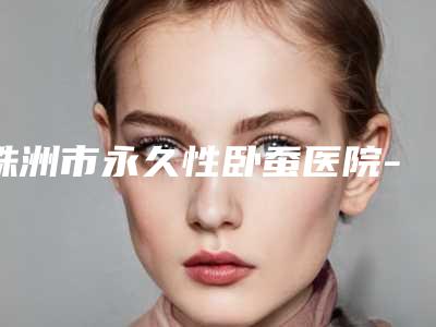 株洲市永久性卧蚕医院-株洲宇芳姬整形医疗美容门诊部实力口碑一一盘点