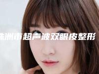 株洲市超声波双眼皮整形医院排名前十位名单揭晓(株洲市超声波双眼皮整形医院)