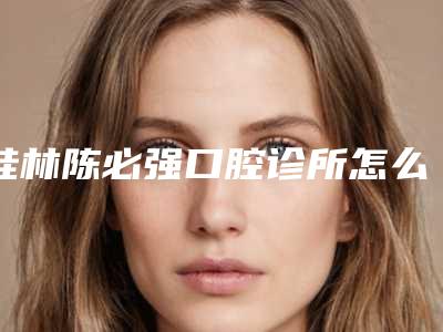桂林陈必强口腔诊所怎么样-收费标准人气2025新编一览