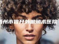 梧州市做开外眼角术医院排行top10各个口碑佳-梧州市做开外眼角术整形医院