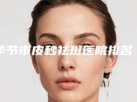 毕节市皮秒祛斑医院排名top10官宣（毕节七星关圣柏俐医疗美容等实力入选-附价格）
