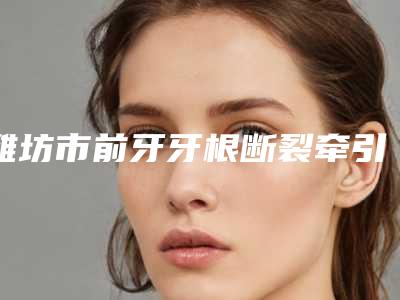 潍坊市前牙牙根断裂牵引医院在榜名单前十佳2025最新榜单(坊子臻美口腔扒一扒医生)