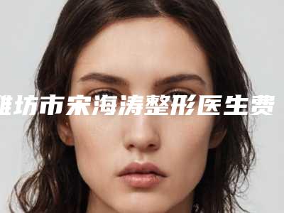 潍坊市宋海涛整形医生费用表明细全新版强势上线