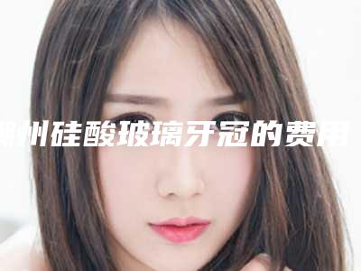 潮州硅酸玻璃牙冠的费用到底如何
