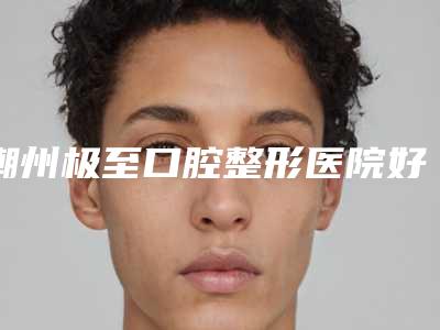 潮州极至口腔整形医院好吗-价格(价目)表近期强势曝光一览