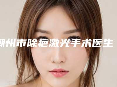 潮州市除疤激光手术医生排名top10强强力种草-潮州市除疤激光手术医生