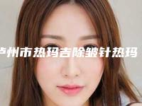 泸州市热玛吉除皱针热玛吉除皱医院排名榜前十位权威榜单发布（泸州陈清整形美容市立拿下榜一）