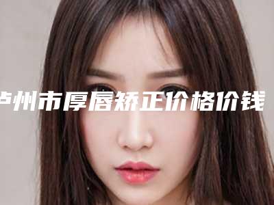 泸州市厚唇矫正价格价钱表在线公布(8月-2月均价为:7032元)
