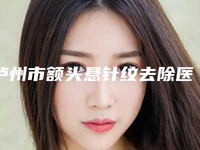 泸州市额头悬针纹去除医生在榜名单top10名单花落谁个(王宪浩医师医生实力领衔(附价格表))