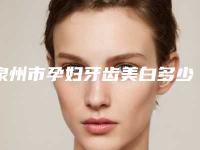 泉州市孕妇牙齿美白多少钱-泉州市孕妇牙齿美白医院排名榜实力盘点十个正规名单