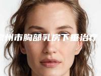 泉州市胸部乳房下垂治疗价格收费表2025最新-福建医科大学泉州医院整形外科费用一览表