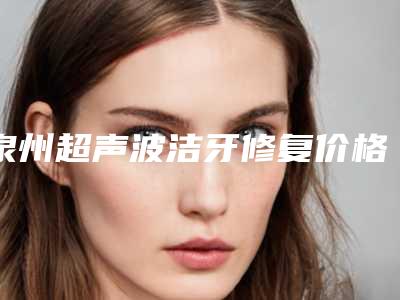 泉州超声波洁牙修复价格需要多少啊(泉州超声波洁牙修复的费用很高吗)