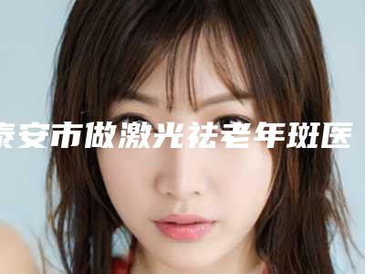泰安市做激光祛老年斑医院强榜前10强介绍-泰安市做激光祛老年斑整形医院