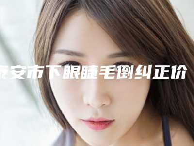 泰安市下眼睫毛倒纠正价格(2025年泰安市下眼睫毛倒纠正价格收费表性价比公布)