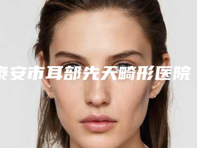 泰安市耳部先天畸形医院排行榜top10专家推荐(泰安中韩祛斑医疗美容诊所实力汇总)