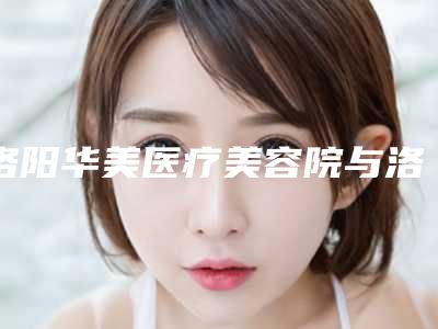 洛阳华美医疗美容院与洛阳立恬医疗美容诊所哪个技术更上一楼