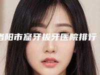 洛阳市窟牙拔牙医院排行前十佳享誉全城（洛阳市窟牙拔牙口腔医院超多推荐）