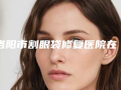 洛阳市割眼袋修复医院在榜名单网友热选十家值得推荐(洛阳莱尔美医疗美容门诊部打造技术口碑王牌)