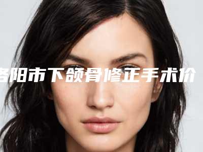 洛阳市下颌骨修正手术价格(费用)清单2025年新详细首公开(近6个月均价为:24914元)