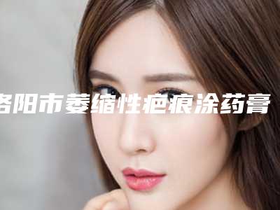 洛阳市萎缩性疤痕涂药膏医生排名榜医生权威测评-洛阳市萎缩性疤痕涂药膏整形医生