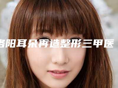 洛阳耳朵再造整形三甲医院哪个最有名气?